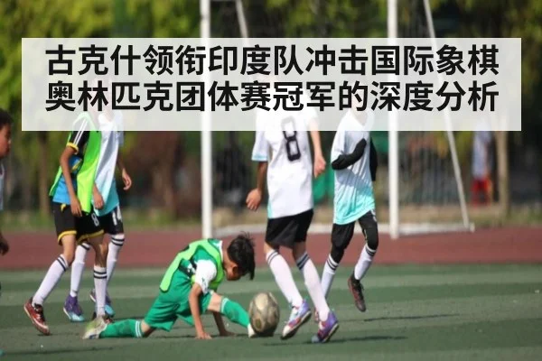 古克什领衔印度队冲击国际象棋奥林匹克团体赛冠军的深度分析